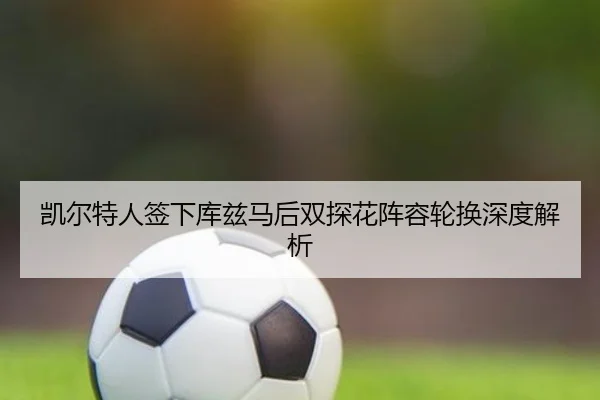 凯尔特人签下库兹马后双探花阵容轮换深度解析